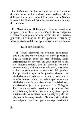 La definición de las estructuras y atribuciones
de cada uno de los poderes será producto de las
deliberaciones que conducirá, a tono con la Nación,
la Asamblea Nacional Constituyente durante la etapa
de transición.

 El Movimiento Bolivariano Revolucionario-200
propone, para abrir la discusión histórica, algunos
elementos que pudieran conformar líneas o marcos
generales definitorios de los poderes Electo­ral y
Moral, extraídos del concepto bolivariano del Estado.

         El Poder Electoral

    “El [Poder] Electoral ha recibido facultades
  que no le estaban señaladas en otros gobiernos
  que se es­timan entre los más liberales. Estas
  atribuciones se acercan en gran manera a las
  del sistema fede­ral. Me ha parecido no sólo
  conveniente y útil, sino también fácil, conceder
  a los representantes inmediatos del pueblo
  los privilegios que más pueden desear los
  ciudadanos de cada departamento, provincia o
  cantón. Ningún objeto es más importante a un
  ciudadano que la elección de sus legisladores,
  magistrados, jueces y pastores. Los Colegios
  Electorales de coda provincia representan las
  necesidades y los intereses de ellas y sirven para
  quejarse de las infracciones de las leyes, y de los
  abusos de los magistrados. Me atrevería a decir
  con alguna exactitud que esta representación

34
 