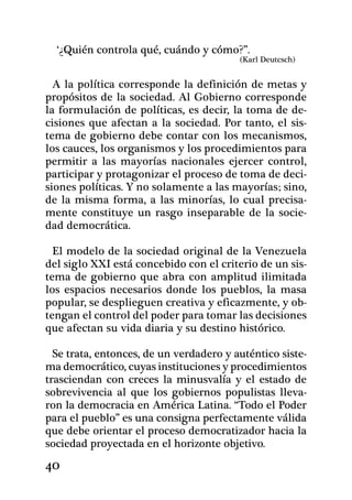 ‘¿Quién controla qué, cuándo y cómo?”.
                                         (Karl Deutcsch)


  A la política corresponde la definición de metas y
propósitos de la sociedad. Al Gobierno corresponde
la formulación de políticas, es decir, la toma de de-
cisiones que afectan a la sociedad. Por tanto, el sis-
tema de gobierno debe contar con los mecanismos,
los cauces, los organismos y los procedimientos para
permitir a las mayorías nacionales ejercer control,
participar y protagonizar el proceso de toma de deci-
siones políticas. Y no solamente a las mayorías; sino,
de la misma forma, a las minorías, lo cual precisa-
mente constituye un rasgo inseparable de la socie-
dad democrática.

  El modelo de la sociedad original de la Venezuela
del siglo XXI está concebido con el criterio de un sis-
tema de gobierno que abra con amplitud ilimitada
los espacios necesarios donde los pueblos, la masa
popular, se desplieguen creativa y eficazmente, y ob-
tengan el control del poder para tomar las decisiones
que afectan su vida diaria y su destino histórico.

  Se trata, entonces, de un verdadero y auténtico siste-
ma democrático, cuyas instituciones y procedimientos
trasciendan con creces la minusvalía y el estado de
sobrevivencia al que los gobiernos po­pulistas lleva-
ron la democracia en América Latina. “Todo el Poder
para el pueblo” es una consigna perfectamente válida
que debe orientar el proceso democratizador hacia la
sociedad proyectada en el horizonte objetivo.
40
 