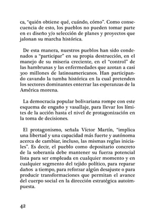 ca, “quién obtiene qué, cuándo, cómo”. Como conse-
cuencia de esto, los pueblos no pueden tomar parte
en e1 diseño y/o selección de planes y proyectos que
jalonan su marcha histórica.

  De esta manera, nuestros pueblos han sido conde-
nados a “participar” en su propia destrucción, en el
manejo de su miseria creciente, en el “control” de
las hambrunas y las enfermedades que azotan a casi
300 millones de latinoamericanos. Han participan-
do cavando la tumba histórica en la cual pretenden
los sectores dominantes ente­rrar las esperanzas de la
América morena.

  La democracia popular bolivariana rompe con este
esquema de engaño y vasallaje, para llevar los lími-
tes de la acción hasta el nivel de protagonización en
la toma de decisiones.

  El protagonismo, señala Víctor Martín, “implica
una libertad y una capacidad más fuerte y autónoma
acerca de cambiar, incluso, las mismas reglas inicia-
les”. Es decir, el pueblo como depositario con­creto
de la soberanía debe mantener su fuerza potencial
lista para ser empleada en cualquier momento y en
cualquier segmento del tejido político, para reparar
daños a tiempo, para reforzar algún desajuste o para
producir transformaciones que permitan el avance
del cuerpo social en la dirección estratégica autoim-
puesta.


42
 
