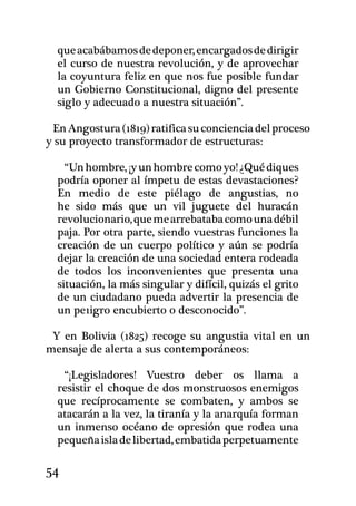 que acabábamos de deponer, encargados de dirigir
  el curso de nuestra revolución, y de aprovechar
  la coyuntura feliz en que nos fue posible fundar
  un Gobierno Constitucional, digno del presente
  siglo y adecuado a nuestra situación”.

 En Angostura (1819) ratifica su conciencia del proceso
y su proyecto transformador de estructuras:

    “Un hombre, ¡y un hombre como yo! ¿Qué diques
  podría oponer al ímpetu de estas devastaciones?
  En medio de es­te piélago de angustias, no
  he sido más que un vil juguete del huracán
  revolucionario, que me arrebataba como una débil
  paja. Por otra parte, siendo vuestras funciones la
  creación de un cuerpo político y aún se podría
  dejar la creación de una sociedad entera rodeada
  de todos los inconvenientes que presenta una
  situación, la más singular y difícil, quizás el grito
  de un ciudadano pueda advertir la presencia de
  un pe1igro encubierto o desconocido”.

 Y en Bolivia (1825) recoge su angustia vital en un
mensaje de alerta a sus contemporáneos:

   “¡Legisladores! Vuestro deber os llama a
  resistir el choque de dos monstruosos enemigos
  que recíprocamente se combaten, y ambos se
  atacarán a la vez, la tiranía y la anarquía forman
  un inmenso océano de opresión que rodea una
  pequeña isla de libertad, embatida perpetuamente

54
 