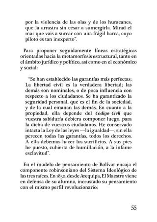 por la violencia de las olas y de los huracanes,
  que la arrastra sin cesar a sumergirla. Mirad el
  mar que vais a surcar con una frágil barca, cuyo
  piloto es tan inexperto”.

 Para proponer seguidamente líneas estratégicas
orientadas hacia la metamorfosis estructural, tanto en
el ámbito jurídico y político, así como en el económico
y social:

    “Se han establecido las garantías más perfectas:
  La libertad civil es la verdadera libertad; las
  demás son nominales, o de poca influencia con
  respecto a los ciudadanos. Se ha garantizado la
  seguridad personal, que es el fin de la sociedad,
  y de la cual emanan las demás. En cuanto a la
  propiedad, ella depende del Código Civil que
  vuestra sabiduría debiera componer luego, para
  la dicha de vuestros ciudadanos. He conservado
  intacta la Ley de las leyes —la igualdad—, sin ella
  perecen todas las garantías, todos los derechos.
  A ella debemos hacer los sa­crificios. A sus pies
  he puesto, cubierta de humillación, a la infame
  esclavitud”.	

  En el modelo de pensamiento de Bolívar encaja el
componente robinsoniano del Sistema Ideológico de
las tres raíces. En 1830, desde Arequipa, El Maestro viene
en defensa de su alumno, incrustado su pensamiento
con el mismo perfil revolucionario:


                                                       55
 
