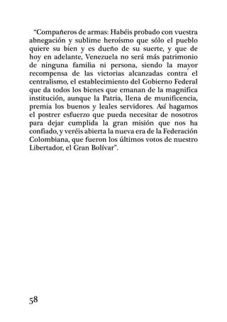 “Compañeros de armas: Habéis probado con vuestra
abnegación y sublime heroísmo que sólo el pueblo
quiere su bien y es dueño de su suerte, y que de
hoy en adelante, Venezuela no será más patrimonio
de ninguna familia ni persona, siendo la mayor
recompensa de las victorias alcanzadas contra el
centralismo, el establecimiento del Gobierno Federal
que da todos los bienes que emanan de la magnifica
institución, aunque la Patria, llena de munificencia,
premia los buenos y leales servidores. Así hagamos
el postrer esfuerzo que pueda necesitar de nosotros
para dejar cumplida la gran misión que nos ha
confiado, y veréis abierta la nueva era de la Federación
Colombiana, que fueron los últimos votos de nuestro
Libertador, el Gran Bolívar”.




58
 