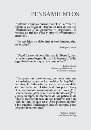 PENSAMIENTOS
  “¿Dónde iremos a buscar modelos? La América
española es original. Originales han de ser sus
instituciones y su gobierno. Y originales, los
medios de fundar unas y otro. O inventamos o
erramos”.

 “La América no debe imitar servilmente, sino
ser original”.
                                        Rodríguez, Simón



  “Usted formó mi corazón para la libertad, para
la justicia, para lo grande, para lo hermoso. Yo he
seguido el sendero que usted me señaló”.
                                             Bolívar, Simón
                             Pativilca, 19 de enero de 1824
                                     Al Señor Simón Rodríguez


  “La causa que sostenemos, que no es otra que
la verdadera causa de los pueblos, la República
genuina, la Federación, vuestro heroísmo, debe
ser premiada con el triunfo de los principios y
el derrocamiento consiguiente de la tiranía. ¡Viva
la Federación! ¡Viva la verdadera República! ¡Viva
y para siempre, la memoria de los patriotas de
nuestra independencia, de los hombres del 5 de
julio de 1811, los que en el Acta gloriosa dijeron
a los pueblos: Federación! Que se cumpla, pues,
después de tantos años”.
                                        Zamora, Ezequiel
                                     23 de febrero de 1859


                                                                
 