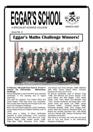 A SPECIALIST SCIENCE COLLEGE                                                MARCH 2007 

      Issue No. 4 

        Eggar’s Maths Challenge Winners! 




In February, 106 pupils from Years 9, 10 and 11          Josh  Brown  and  Emily  Wheeler  10MR,  Matthew 
entered  the  Intermediate    Mathematics                Jeffs  9HR,  Hanna  Gilbert  9SCa,  Christian 
Challenge.                                               Goacher 9JF and Louis Fox 9J. 
We are delighted to report that 40% were awarded         24  Bronze  Certificates  went  to  Morgan  Fripp 
certificates  in  this  exacting  test  of  logical      11MB,  Will  Mitchell  and  Emma  Sharpe  11JS, 
reasoning.                                               Laura  Ellens  and  Nick  Bagley  11CH,  Sarah 
This  year  two  students,  Tom  Fabian  9SCa  and       Carter  11AS,  Harry  Martin  and  Meredith  Tiala 
Stuart  Gagen  11SD  have  been  very  successful,       11SD,  Thomas  Husbands  and  Adam  Ellis  11AS, 
their scores mean that they are through to the next      James  Smith  and  James  Luff  10MR,  James 
round, the Kangaroo Challenge.                           Cameron  10KMc  ,  Christian  Rossiter  10MR, 
Both  Tom and  Stuart  obtained a  Gold  Certificate,    Kimberley  Brigdale  10CB,  Chris  Capper  9HR, 
as did Hayley Ward and Heather Rowland, both of          Jasmin Steel and Cameron Alexander 9DW, Izzy 
10CB.                                                    Bulpitt  and  Jennifer  Saunders  9JF,  Vikki  Minett 
There  were  a  further  14  Silver  Certificates        and  Guy  Randall  9DS,  Kathryn  Whitehead  9HR 
awarded  to  Lydia  Hutchinson  11JS,  Laurence          and Bryony Jones 9AV. 
Taylor  and  Sarah  Moore  11SD,  Ben  Lynn  11AS,       Well  done  to  all  those  who  took  part  and  good 
Eleanor  Regin  11KM,  Alistair  Jenner  11MB,           luck  to  Tom  and  Stuart  in  the  forthcoming 
Peter  Allen   10SW,   Rosemary    Croft    10KMc,       Kangaroo Challenge!
 