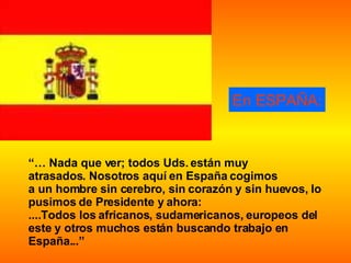 En ESPAÑA: “…  Nada que ver; todos Uds. están muy  atrasados. Nosotros aquí en España cogimos  a un hombre sin cerebro, sin corazón y sin huevos, lo pusimos de Presidente y ahora:  ....Todos los africanos, sudamericanos, europeos del este y otros muchos están buscando trabajo en España...” 