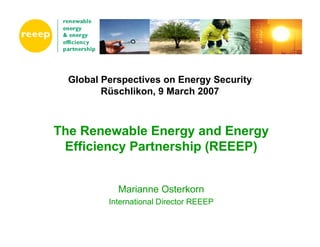 Global Perspectives on Energy Security
         Rüschlikon, 9 March 2007



The Renewable Energy and Energy
 Efficiency Partnership (REEEP)


            Marianne Osterkorn
          International Director REEEP
 