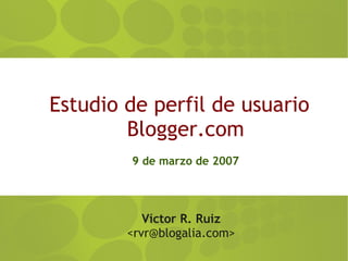 Estudio de perfil de usuario
        Blogger.com
        9 de marzo de 2007




           Víctor R. Ruiz
        <rvr@blogalia.com>
 
