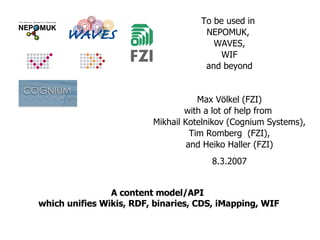 A content model/API  which unifies Wikis, RDF, binaries, CDS, iMapping, WIF To be used in  NEPOMUK,  WAVES, WIF and beyond Max Völkel (FZI) with a lot of help from  Mikhail Kotelnikov (Cognium Systems), Tim Romberg  (FZI), and Heiko Haller (FZI) 8.3.2007 