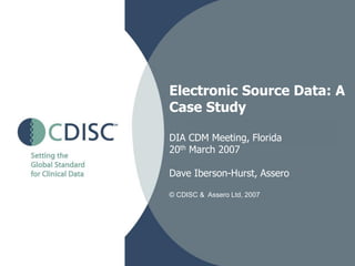 Electronic Source Data: A
Case Study

DIA CDM Meeting, Florida
20th March 2007

Dave Iberson-Hurst, Assero

© CDISC & Assero Ltd, 2007
 