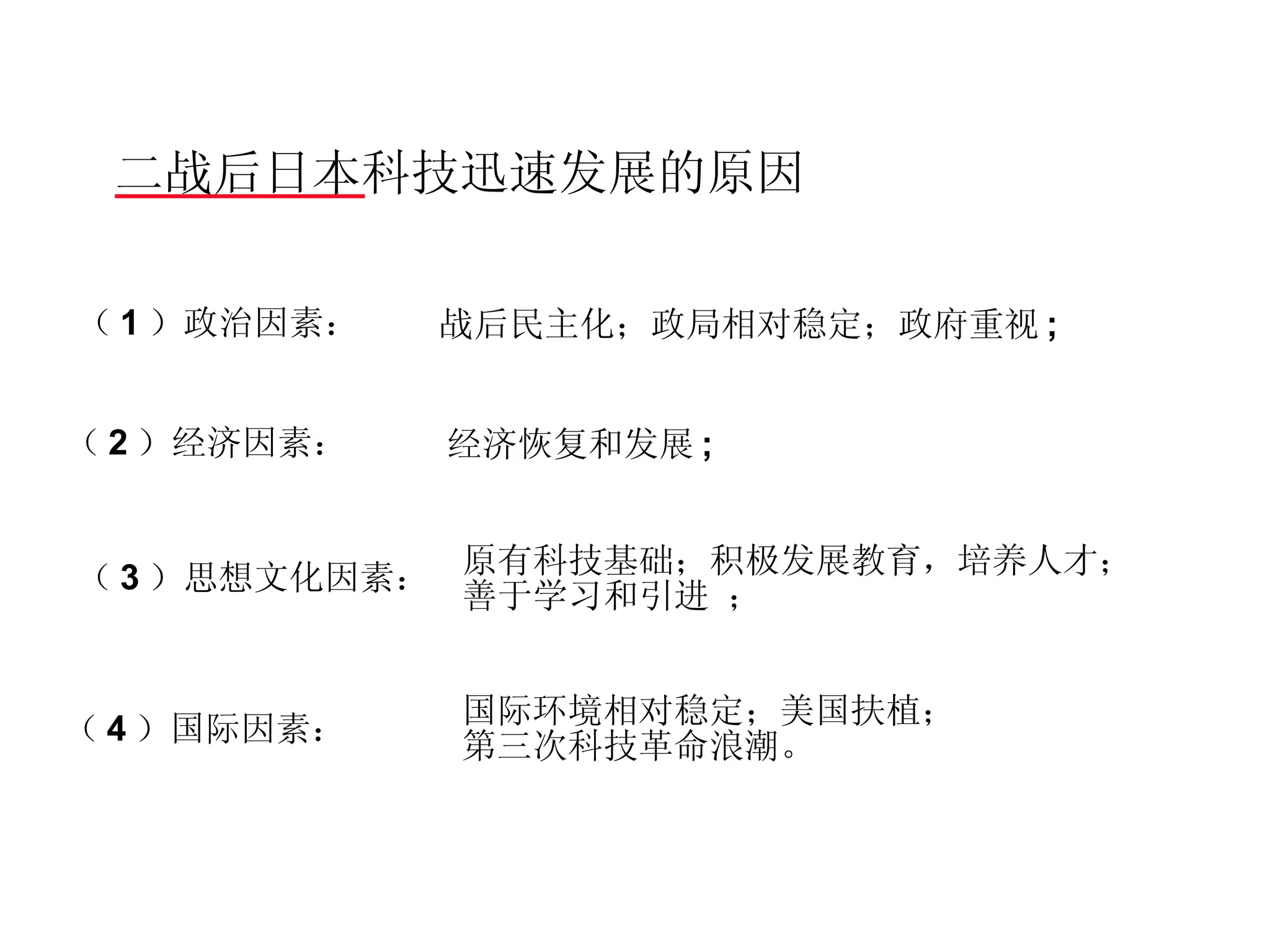 二战后日本科技迅速发展的原因  （ 4 ）国际因素：  （ 1 ）政治因素： （ 2 ）经济因素：  （ 3 ）思想文化因素： 战后民主化；政局相对稳定；政府重视 ;  经济恢复和发展 ;  原有科技基础；积极发展教育，培养人才； 善于学习和引进 ； 国际环境相对稳定；美国扶植； 第三次科技革命浪潮。  