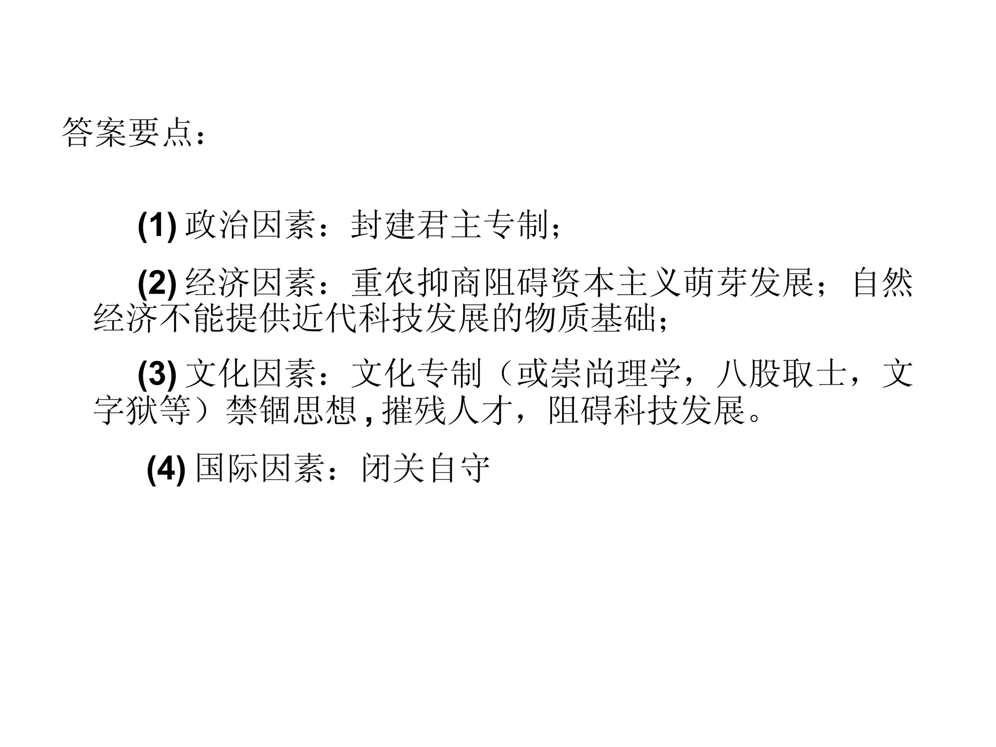 答案要点： (1) 政治因素：封建君主专制； (2) 经济因素：重农抑商阻碍资本主义萌芽发展；自然经济不能提供近代科技发展的物质基础； (3) 文化因素：文化专制（或崇尚理学，八股取士，文字狱等）禁锢思想 , 摧残人才，阻碍科技发展。 (4) 国际因素：闭关自守 