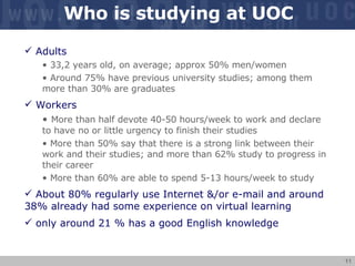 Who is studying at UOC Adults 33,2 years old, on average; approx 50% men/women Around 75% have previous university studies; among them more than 30% are graduates Workers More than half  devote 40-50 hours/week to work and declare to have no or little urgency to finish their studies More than  50%  say that there is a strong link between their work and their studies; and more than 62% study to progress in their career  More than 60% are able to spend 5-13 hours/week to study About  80% regularly use Internet &/or e-mail and around 38% already had some experience on virtual learning   only around 21 % has a good English knowledge 