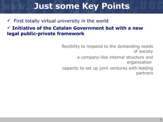 Just some Key Points First totally virtual university in the world Initiative of the Catalan Government but with a new legal public-private framework flexibility to respond to the demanding needs of society a company-like internal structure and organization  capacity to set up joint ventures with leading partners 