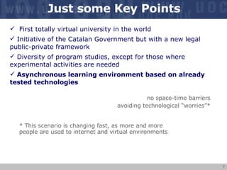 Just some Key Points First totally virtual university in the world Initiative of the Catalan Government but with a new legal public-private framework Diversity of program studies, except for those where experimental activities are needed Asynchronous learning environment based on already tested technologies no space-time barriers avoiding technological “worries”* * This scenario is changing fast, as more and more people are used to internet and virtual environments  