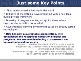 Just some Key Points First totally virtual university in the world Initiative of the Catalan Government but with a new legal public-private framework Diversity of program studies, except for those where experimental activities are needed Asynchronous learning environment based on already tested technologies UOC has now a sustainable organization, with established and recognized educational model and programs. We are now developing to a research and innovation based university Research based on the effects of ICT on society, and its influence in the transition from an industrial society to the information and knowledge society.   Innovation to change UOC social role: from introducing ICT to lead eLearning technologies and methodologies 