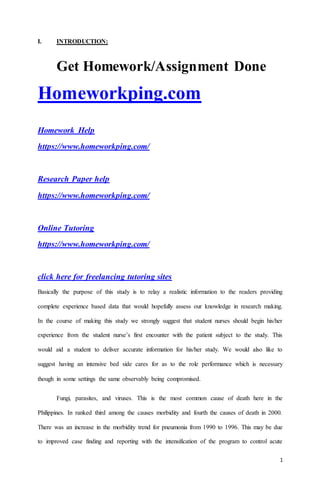 1
I. INTRODUCTION:
Get Homework/Assignment Done
Homeworkping.com
Homework Help
https://www.homeworkping.com/
Research Paper help
https://www.homeworkping.com/
Online Tutoring
https://www.homeworkping.com/
click here for freelancing tutoring sites
Basically the purpose of this study is to relay a realistic information to the readers providing
complete experience based data that would hopefully assess our knowledge in research making.
In the course of making this study we strongly suggest that student nurses should begin his/her
experience from the student nurse’s first encounter with the patient subject to the study. This
would aid a student to deliver accurate information for his/her study. We would also like to
suggest having an intensive bed side cares for as to the role performance which is necessary
though in some settings the same observably being compromised.
Fungi, parasites, and viruses. This is the most common cause of death here in the
Philippines. In ranked third among the causes morbidity and fourth the causes of death in 2000.
There was an increase in the morbidity trend for pneumonia from 1990 to 1996. This may be due
to improved case finding and reporting with the intensification of the program to control acute
 