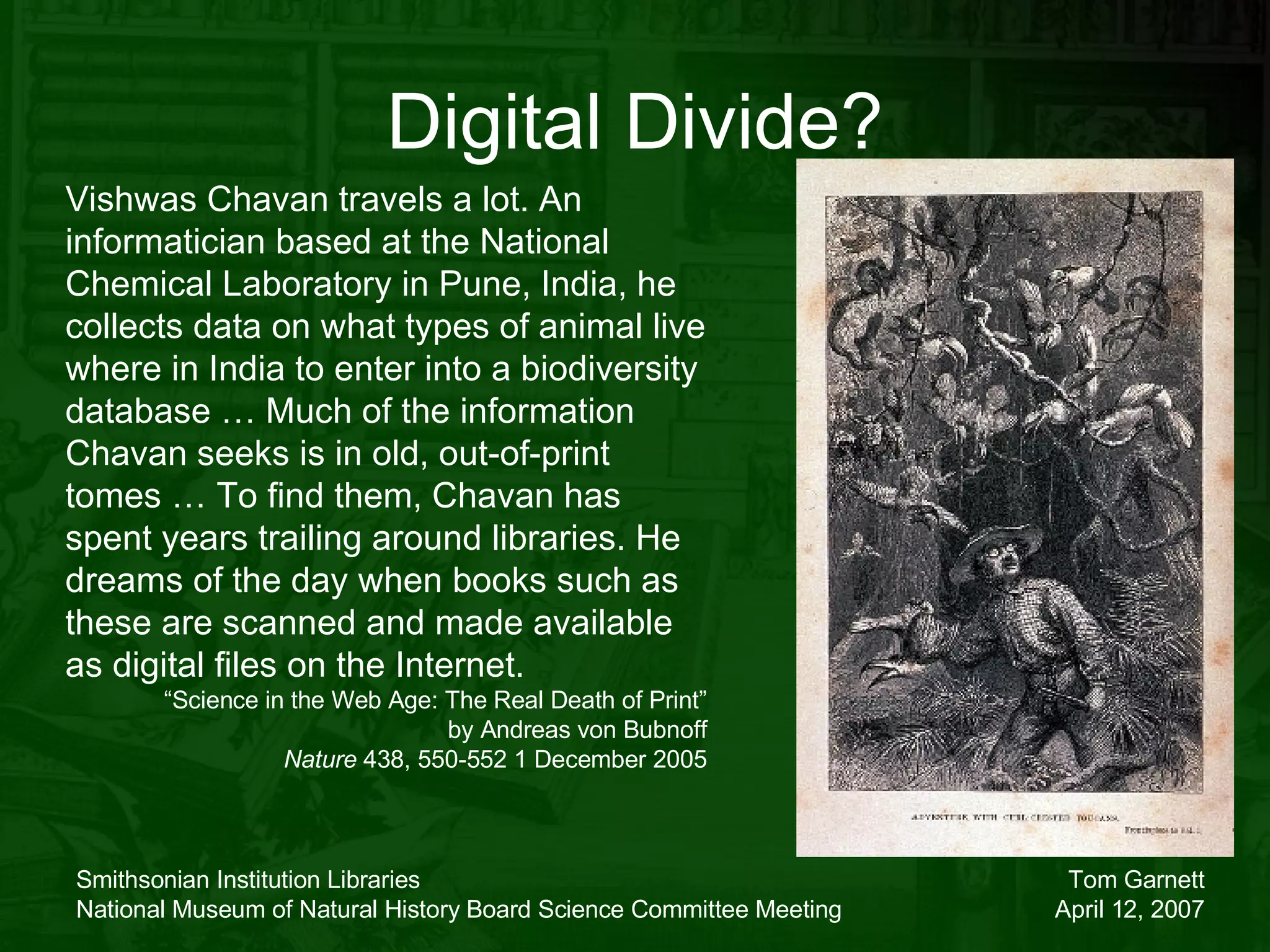 Digital Divide? Vishwas Chavan travels a lot. An informatician based at the National Chemical Laboratory in Pune, India, he collects data on what types of animal live where in India to enter into a biodiversity database … Much of the information Chavan seeks is in old, out-of-print tomes … To find them, Chavan has spent years trailing around libraries. He dreams of the day when books such as these are scanned and made available as digital files on the Internet. “ Science in the Web Age: The Real Death of Print” by Andreas von Bubnoff Nature  438, 550-552 1 December 2005 