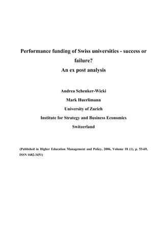 Performance funding of Swiss universities - success or
                                        failure?
                                An ex post analysis


                               Andrea Schenker-Wicki

                                   Mark Huerlimann

                                  University of Zurich

                  Institute for Strategy and Business Economics

                                       Switzerland




17   (Published in Higher Education Management and Policy, 2006, Volume 18 (1), p. 53-69,
ISSN 1682-3451)
 