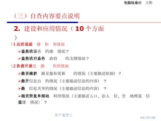 （三）自查内容要点说明 （ 1 ）应用系统建设和应用情况 重点业务系统的建设情况？ 重点业务系统对政府业务的支撑情况？ （ 2 ）政务信息资源开发利用情况 政务信息资源采集和更新维护的情况（主要描述机制）？ 政务信息公开的情况（主要描述信息的内容） ？ 政务信息共享的情况（主要描述信息的内容） ？ 基础信息资源开发利用情况（主要描述人口、法人单位、空间地理基础信息建设情况） ？ 2.  建设和应用情况（ 10 个方面） 