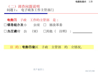 （二）调查问题说明 问题 1 ： 电子政务工作主管部门 本地区电子政务工作的主管部门是： □ 信息化领导小组办公室  □发展改革委  □ 人民政府办公厅（室）  □其他（请注明）： ________ 目  的： 了解各地区电子政务主管部门的设立情况。 