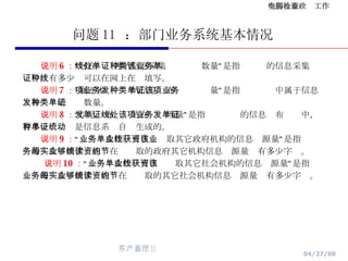 问题 11  ：部门业务系统基本情况 说明 6 ： “可在线处理的信息采集单证种类数量”是指该业务的信息采集单证中，有多少种可以在网上在线填写。 说明 7 ： “属于本项业务的信息发布种类单证量”是指该项业务中属于信息发布种类的单证数量。 说明 8 ： “信息发布单证的在线处理量”是指该项业务的信息发布单证中，有多少种单证是信息系统自动生成的。 说明 9 ： “业务单次作业可在线获取其它政府机构的信息资源量”是指该业务的每次实例作业能够在线读取的政府其它机构信息资源量约有多少字节。 说明 10 ： “业务单次作业可在线获取其它社会机构的信息资源量”是指该业务的每次实例作业能够在线读取的其它社会机构信息资源量约有多少字节。 
