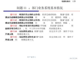 问题 11  ：部门业务系统基本情况 说明 11 ： “可在线访问本项业务服务的其它政府机构业务数量”是指约有多少项政府其它机构业务应用能够在线访问本项业务在线提供的实例服务。 说明 12 ： “可在线访问本项业务服务的其它社会机构业务数量”是指约有多少项其它社会机构业务应用能够在线访问本项业务在线提供的实例服务。 说明 13 ： “本项业务在每个工作日平均被访问的次数”是指本项业务应用按所有业务功能累计，在每个工作日内平均被访问的次数是多少。 说明 14 ： “手工作业的业务周期”是指该业务在完全手工作业条件下可公开承诺的业务周期是多少天。 说明 15 ： “网上作业的业务周期”是指该业务在完全网上在线作业条件下可公开承诺的业务周期是多少天。 