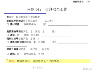 问题 14 ： 信息安全工作 目的 ： 了解各地区开展信息安全工作的情况。 本地区开展信息安全工作的情况： 是否已经组织开展了信息安全风险评估工作： □  否  □ 是（请注明形式和时间频度） ___________________   是否制定了信息安全应急预案或应急协调预案： □  否  □ 是（请注明预案名称） _________________________ 是否组织过信息安全应急演练： □  否  □ 是（请注明演练事项名称和时间频度） ___________   是否对重要信息系统开展了灾难备份工作： □  否  □ 是（请注明信息系统名称） _____________________   