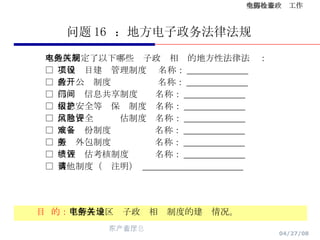 问题 16  ：地方电子政务法律法规 目  的： 了解各地区电子政务相关制度的建设情况。 本地区制定了以下哪些电子政务相关的地方性法律法规： □  工程项目建设管理制度  名称： ______________ □  政务公开制度  名称： ______________ □  部门间信息共享制度  名称： ______________ □  信息安全等级保护制度  名称： ______________ □  信息安全风险评估制度  名称： ______________ □  灾难备份制度  名称： ______________ □  服务外包制度  名称： ______________ □  绩效评估考核制度  名称： ______________ □  其他制度（请注明）  _______________________ 