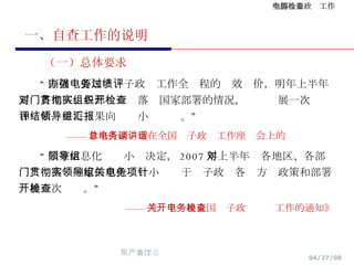 一、自查工作的说明 （一）总体要求 “ 国信办要加强电子政务工作全过程的绩效评价，明年上半年要对各地区、各部门贯彻落实国家部署的情况，组织开展一次检查和评估，并将结果向领导小组汇报。” —— 曾培炎副总理在全国电子政务工作座谈会上的讲话 “ 国家信息化领导小组决定， 2007 年上半年对各地区、各部门贯彻落实国家信息化领导小组关于电子政务各项方针政策和部署开展一次检查。” —— 《关于开展全国电子政务检查工作的通知》 