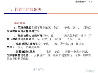 一、自查工作的说明 检查目的 1.  摸清情况。全面了解各地区、各部门电子政务建设、应用和运维等的基本状况和应用效果，发现问题，总结经验。 2.  促进发展。检查不是目的。通过检查，提高各方面对推行电子政务的认识、统一思想，促进我省“十一五”期间电子政务发展。 3.  健全机制。探索建立电子政务绩效评估体系，逐步健全促进电子政务发展的长效激励机制。 4.  决策支持。通过检查，对我省电子政务发展作一个基本判断，为国家信息化领导小组及我省有关部门决策和制定推行电子政务的政策措施提供科学依据。  