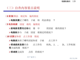 （三）自查内容要点说明 （ 8 ） 政策法规制定和实施的情况 本地区制定了哪些电子政务相关的法律法规？ （ 9 ）电子政务国家标准的实施情况 本地区在推进电子政务建设中贯彻应用国家标准的情况？ 本地区参与电子政务国家标准制定的情况？ （ 10 ）国家和省试点工作落实情况 本地区承担了哪些国家和省电子政务试点工作？ 本地区所承担的各项试点工作在组织机构、人员、资金、工作机制等方面的落实情况？ 本地区完成各项试点任务的情况？ 