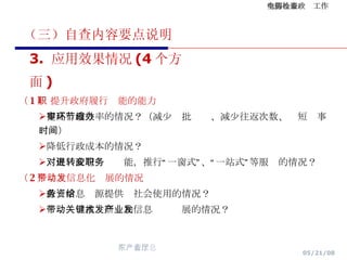 （三）自查内容要点说明 （ 1 ） 提升政府履行职能的能力 提高行政效率的情况？（减少审批环节、减少往返次数、缩短办事时间） 降低行政成本的情况？ 对促进政府转变职能，推行“一窗式”、“一站式”等服务的情况？ （ 2 ）带动信息化发展的情况 政务信息资源提供给社会使用的情况？ 带动关键技术研发和信息产业发展的情况？ 3.  应用效果情况 (4 个方面 ) 