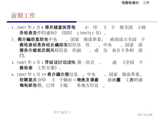 前期工作 1. 2007 年 2 月 8 日，国家信息化领导小组印发《关于开展全国电子政务检查工作的通知》（国信办 [2007]1 号）。 2.  国务院信息办、中央编办、国家发展改革委、财政部成立全国电子政务检查工作组。由国务院信息办任组长，中央编办、国家发改委、财政部、国务院信息办任副组长，成员分别来自于各相关部门。 3. 2007 年 3 月 1 日， 召开工作组第一次会议，讨论通过《全国电子政务检查工作方案》。 4. 2007 年 3 月 19 日，国务院信息办、中央编办、国家发展改革委、财政部联合印发《关于做好 < 地区电子政务发展状况调查表 > 填报工作的通知》。先期，已将电子版电邮各地方信息办。 