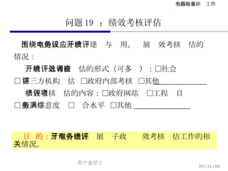 问题 19  ：绩效考核评估 围绕本地区电子政务建设与应用，开展绩效考核评估的 情况 ： 开展绩效考核评估的形式（可多选）：□社会调查  □ 第三方机构评估  □政府内部考核  □其他 ______________ 绩效考核评估的内容：□政府网站  □工程项目  □ 服务满意度  □综合水平  □其他 _______________ 目  的： 了解各地区开展电子政务绩效考核评估工作的相关情况。 