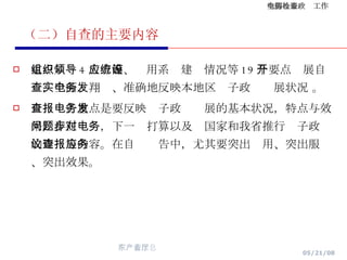 （二）自查的主要内容 重点从组织领导等 4 大方面、应用系统建设情况等 19 个要点开展自查，全面、翔实、准确地反映本地区电子政务发展状况 。 自查报告重点是要反映电子政务发展的基本状况，特点与效果，存在问题，下一步打算以及对国家和我省推行电子政务的建议等内容。在自查报告中，尤其要突出应用、突出服务、突出效果。 