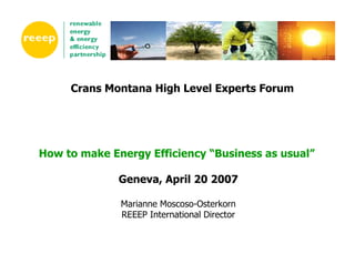 Crans Montana High Level Experts Forum




How to make Energy Efficiency “Business as usual”

              Geneva, April 20 2007

              Marianne Moscoso-Osterkorn
              REEEP International Director
 