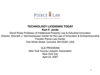 1
TECHNOLOGY LICENSING TODAY
Karl F. Jorda
David Rines Professor of Intellectual Property Law & Industrial Innovation
Director, Kenneth J. Germeshausen Center for the Law of Innovation & Entrepreneurship
Franklin Pierce Law Center
Two White Street, Concord, NH 03301 USA
CLE PROGRAM
New York County Lawyers’ Association
New York City
April 23, 2007
 