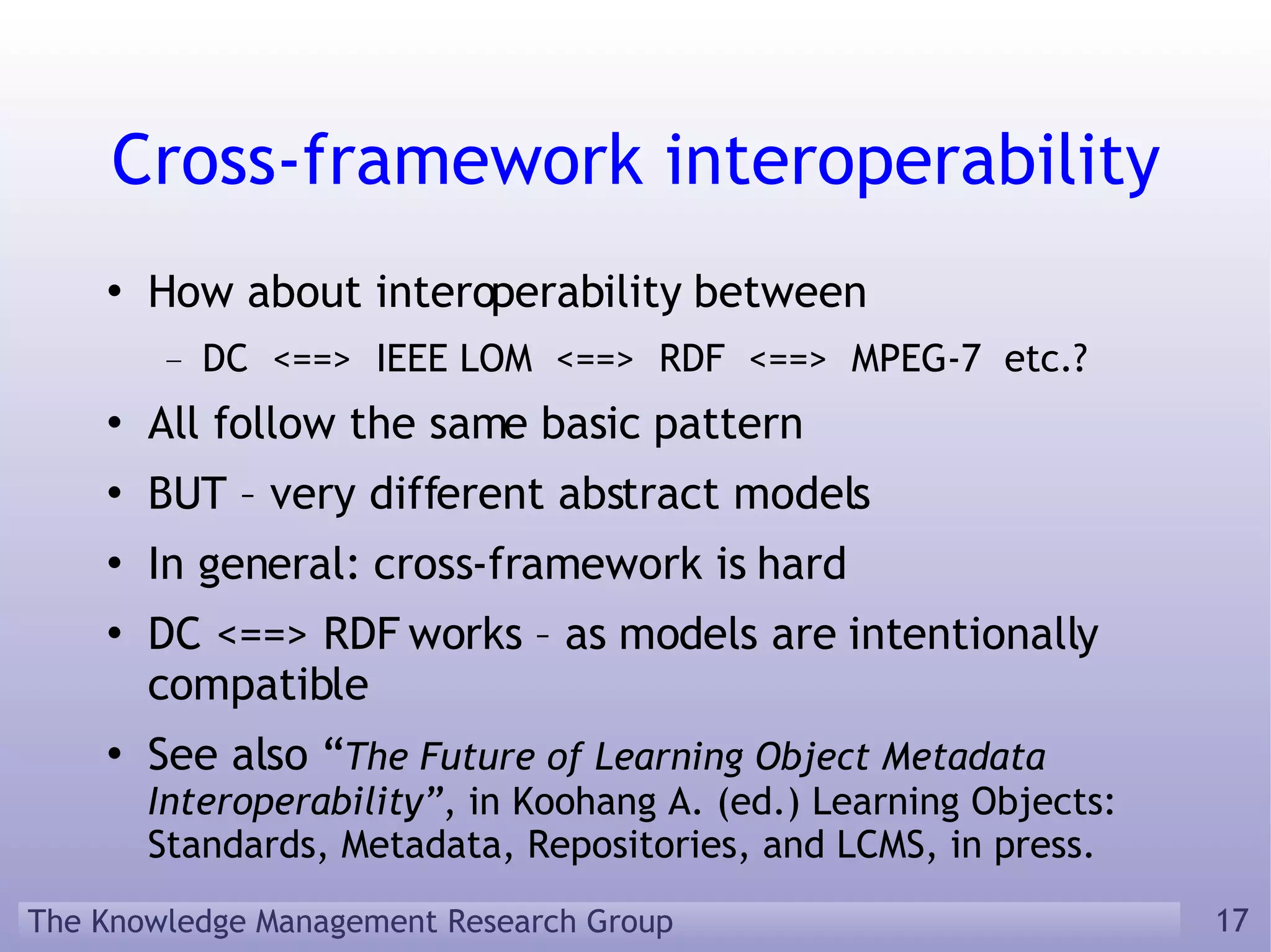Cross-framework interoperability How about interoperability between DC  <==>  IEEE LOM  <==>  RDF  <==>  MPEG-7  etc.? All follow the same basic pattern BUT – very different abstract models In general: cross-framework is hard DC <==> RDF works – as models are intentionally compatible See also “ The Future of Learning Object Metadata Interoperability” , in Koohang A. (ed.) Learning Objects: Standards, Metadata, Repositories, and LCMS, in press. 