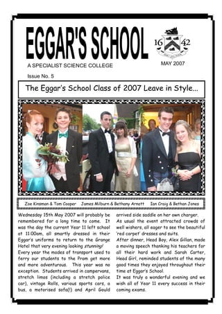 A SPECIALIST SCIENCE COLLEGE                                    MAY 2007 

    Issue No. 5 

   The Eggar‛s School Class of 2007 Leave in Style...




   Zoe Kinsman & Tom Cooper   James Milburn & Bethany Arnott   Ian Craig & Bethan Jones

Wednesday 15th May 2007 will probably be      arrived side saddle on her own charger.
remembered for a long time to come. It        As usual the event attracted crowds of
was the day the current Year 11 left school   well wishers, all eager to see the beautiful
at 11:00am, all smartly dressed in their      ‘red carpet‛ dresses and suits.
Eggar‛s uniforms to return to the Grange      After dinner, Head Boy, Alex Gillan, made
Hotel that very evening looking stunning!     a moving speech thanking his teachers for
Every year the modes of transport used to     all their hard work and Sarah Carter,
ferry our students to the Prom get more       Head Girl, reminded students of the many
and more adventurous. This year was no        good times they enjoyed throughout their
exception. Students arrived in campervans,    time at Eggar‛s School.
stretch limos (including a stretch police     It was truly a wonderful evening and we
car), vintage Rolls, various sports cars, a   wish all of Year 11 every success in their
bus, a motorised sofa(!) and April Gould      coming exams.
 