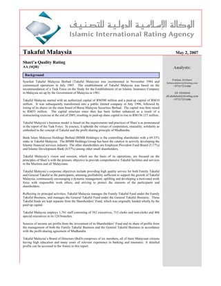 Takaful Malaysia                                                                                                      May 2, 2007

Shari’a Quality Rating
AA (SQR)                                                                                                            Analysts:
 Background
                                                                                                                   Fatima AlAlawi
Syarikat Takaful Malaysia Berhad (Takaful Malaysia) was incorporated in November 1984 and                      fatima.alalawi@iirating.com
commenced operations in July 1985. The establishment of Takaful Malaysia was based on the                           +97317211606
recommendation of a Task Force on the Study for the Establishment of an Islamic Insurance Company
in Malaysia set up by the Government of Malaysia in 1981.                                                             Ali Abdulaal
                                                                                                               ali.abdulaal@iirating.com
Takaful Malaysia started with an authorized capital of RM500 million and a paid-up capital of RM10                   +97317211606
million. It was subsequently transformed into a public limited company in July 1996, followed by
listing of its shares on the main board of Bursa Malaysia Securities Berhad. The capital was then raised
to RM55 million. The capital structure since then has been further enhanced as a result of a
restructuring exercise at the end of 2003, resulting in paid-up share capital to rise to RM156.127 million.

Takaful Malaysia’s business model is based on the requirements and practices of Shari’a as pronounced
in the report of the Task Force. In essence, it upholds the virtues of cooperation, mutuality, solidarity as
embodied in the concept of Takaful and the profit sharing principle of Mudharaba.

Bank Islam Malaysia Holdings Berhad (BIMB Holdings) is the controlling shareholder with a 69.33%
stake in Takaful Malaysia. The BIMB Holdings Group has been the catalyst in actively developing the
Islamic financial services industry. The other shareholders are Employee Provident Fund Board (5.17%)
and Islamic Development Bank (4.57%) among other small shareholders.

Takaful Malaysia’s vision and mission, which are the basis of its operations, are focused on the
principles of Shari’a with the primary objective to provide comprehensive Takaful facilities and services
to the Muslims and all Malaysians.

Takaful Malaysia’s corporate objectives include providing high quality service for both Family Takaful
and General Takaful to the participants; attaining profitability sufficient to support the growth of Takaful
Malaysia; continuously encouraging a dynamic management; uplifting and developing a motivated work
force with responsible work ethics; and striving to protect the interests of the participants and
shareholders.

Reflecting its principal activities, Takaful Malaysia manages the Family Takaful Fund under the Family
Takaful Business, and manages the General Takaful Fund under the General Takaful Business. These
Takaful funds are kept separate from the Shareholders’ Fund, which was originally funded wholly by the
paid-up capital.

Takaful Malaysia employs 1,761 staff consisting of 582 executives, 713 clerks and non-clerks and 466
special executives in its 124 branches.

Sources of income are profits from the investment of its Shareholders’ Fund and its share of profits from
the management of both the Family Takaful Business and the General Takaful Business in accordance
with the profit-sharing agreement of Mudharaba.

Takaful Malaysia’s Board of Directors (BoD) comprises of six members, all of them Malaysian citizens
having high education and many years of relevant experience in banking and insurance. A detailed
profile can be accessed in the Annex to this report.
 