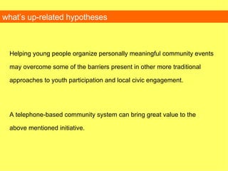 Helping young people organize personally meaningful community events may overcome some of the barriers present in other more traditional approaches to youth participation and local civic engagement. A telephone-based community system can bring great value to the above mentioned initiative. what’s up-related hypotheses 