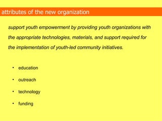 attributes of the new organization support youth empowerment by providing youth organizations with the appropriate technologies, materials, and support required for the implementation of youth-led community initiatives. education outreach technology funding  