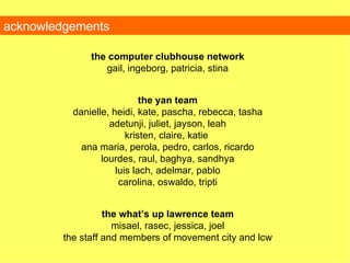 acknowledgements the computer clubhouse network gail, ingeborg, patricia, stina the yan team danielle, heidi, kate, pascha, rebecca,   tasha adetunji, juliet, jayson, leah kristen, claire, katie   ana maria,  perola, pedro, carlos, ricardo lourdes, raul, baghya, sandhya luis lach, adelmar, pablo carolina, oswaldo, tripti the what’s up lawrence team misael, rasec, jessica, joel the staff and members of movement city and lcw 