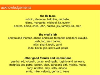 acknowledgements the llk team robbin, eleonora, bakhtiar, michelle,  diane, margarita, michael, liz, evelyn andres, amon, chris, john, natalie, jay, tammy, lis, oren  the media lab andrea and thomaz, ariane and laird, fernanda and dani, claudia, josh, tad, juan carlos, nitin, shani, toshi, yumi  linda, kevin, jon, steve,will, paula other good friends and inspirations geetha, ed, kobashi, catau, rosângela, rogério and vanessa, matthias and petra, jochen, alan, dana and dirk, melina, maria, tony, nivaldo, amy, sally, moshe  ernie, mike, valente, gerhard, irene  