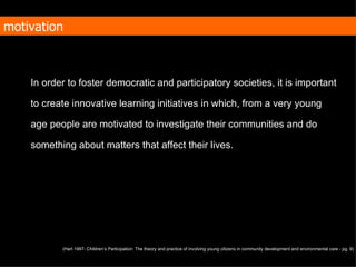 In order to foster democratic and participatory societies, it is important to create  innovative learning initiatives in which, from a very young age people are motivated to investigate their communities and do something about matters that affect their lives. motivation (Hart 1997- Children’s Participation: The theory and practice of involving young citizens in community development and environmental care - pg. 9)   