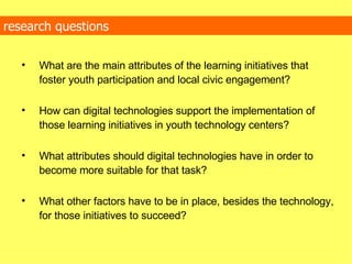 research questions What are the main attributes of the learning initiatives that foster youth participation and local civic engagement? How can digital technologies support the implementation of those learning initiatives in youth technology centers? What attributes should digital technologies have in order to become more suitable for that task? What other factors have to be in place, besides the technology, for those initiatives to succeed?  