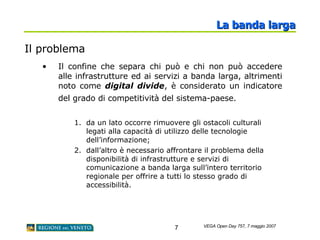Il problema Il confine che separa chi può e chi non può accedere alle infrastrutture ed ai servizi a banda larga, altrimenti noto come  digital divide , è considerato un indicatore del grado di competitività del sistema-paese.   da un lato occorre rimuovere gli ostacoli culturali legati alla capacità di utilizzo delle tecnologie dell’informazione;  dall’altro è necessario affrontare il problema della disponibilità di infrastrutture e servizi di comunicazione a banda larga sull’intero territorio regionale per offrire a tutti lo stesso grado di accessibilità.  La banda larga 