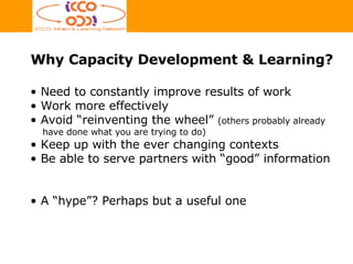 Why Capacity Development & Learning? Need to constantly improve results of work  Work more effectively Avoid “reinventing the wheel”  (others probably already  have done what you are trying to do) Keep up with the ever changing contexts Be able to serve partners with “good” information A “hype”? Perhaps but a useful one 