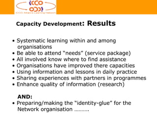 Capacity Development : Results Systematic learning within and among   organisations  Be able to attend “needs” (service package)  All involved know where to find assistance Organisations have improved there capacities Using information and lessons in daily practice Sharing experiences with partners in programmes Enhance quality of information (research) AND: Preparing/making the “identity-glue” for the  Network organisation ………. 