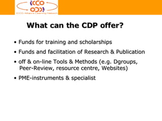 Funds for training and scholarships Funds and facilitation of Research & Publication off & on-line Tools & Methods (e.g. Dgroups,   Peer-Review, resource centre, Websites) PME-instruments & specialist What can the CDP offer? 